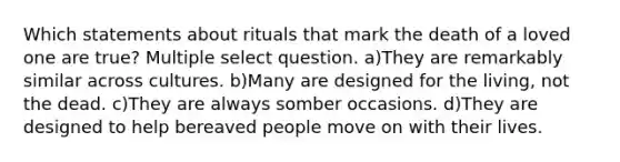 Which statements about rituals that mark the death of a loved one are true? Multiple select question. a)They are remarkably similar across cultures. b)Many are designed for the living, not the dead. c)They are always somber occasions. d)They are designed to help bereaved people move on with their lives.