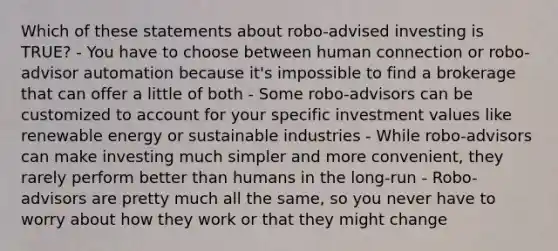 Which of these statements about robo-advised investing is TRUE? - You have to choose between human connection or robo-advisor automation because it's impossible to find a brokerage that can offer a little of both - Some robo-advisors can be customized to account for your specific investment values like renewable energy or sustainable industries - While robo-advisors can make investing much simpler and more convenient, they rarely perform better than humans in the long-run - Robo-advisors are pretty much all the same, so you never have to worry about how they work or that they might change