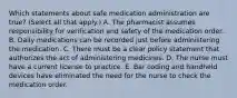 Which statements about safe medication administration are true? (Select all that apply.) A. The pharmacist assumes responsibility for verification and safety of the medication order. B. Daily medications can be recorded just before administering the medication. C. There must be a clear policy statement that authorizes the act of administering medicines. D. The nurse must have a current license to practice. E. Bar coding and handheld devices have eliminated the need for the nurse to check the medication order.