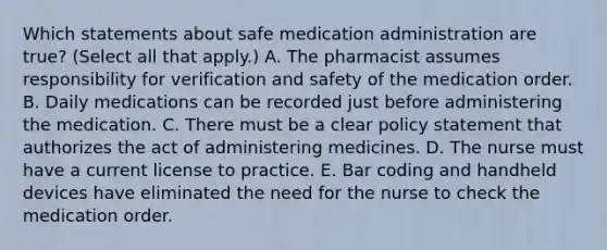 Which statements about safe medication administration are true? (Select all that apply.) A. The pharmacist assumes responsibility for verification and safety of the medication order. B. Daily medications can be recorded just before administering the medication. C. There must be a clear policy statement that authorizes the act of administering medicines. D. The nurse must have a current license to practice. E. Bar coding and handheld devices have eliminated the need for the nurse to check the medication order.