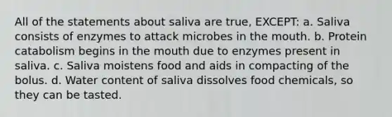 All of the statements about saliva are true, EXCEPT: a. Saliva consists of enzymes to attack microbes in <a href='https://www.questionai.com/knowledge/krBoWYDU6j-the-mouth' class='anchor-knowledge'>the mouth</a>. b. Protein catabolism begins in the mouth due to enzymes present in saliva. c. Saliva moistens food and aids in compacting of the bolus. d. Water content of saliva dissolves food chemicals, so they can be tasted.