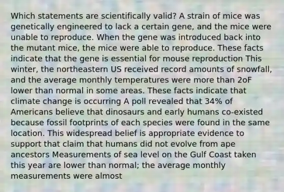 Which statements are scientifically valid? A strain of mice was genetically engineered to lack a certain gene, and the mice were unable to reproduce. When the gene was introduced back into the mutant mice, the mice were able to reproduce. These facts indicate that the gene is essential for mouse reproduction This winter, the northeastern US received record amounts of snowfall, and the average monthly temperatures were more than 2oF lower than normal in some areas. These facts indicate that climate change is occurring A poll revealed that 34% of Americans believe that dinosaurs and early humans co-existed because fossil footprints of each species were found in the same location. This widespread belief is appropriate evidence to support that claim that humans did not evolve from ape ancestors Measurements of sea level on the Gulf Coast taken this year are lower than normal; the average monthly measurements were almost