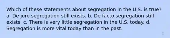 Which of these statements about segregation in the U.S. is true? a. De jure segregation still exists. b. De facto segregation still exists. c. There is very little segregation in the U.S. today. d. Segregation is more vital today than in the past.