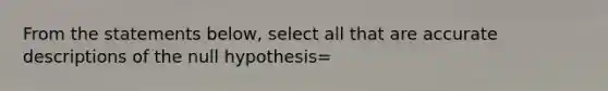 From the statements below, select all that are accurate descriptions of the null hypothesis=