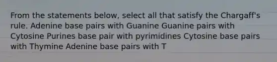 From the statements below, select all that satisfy the Chargaff's rule. Adenine base pairs with Guanine Guanine pairs with Cytosine Purines base pair with pyrimidines Cytosine base pairs with Thymine Adenine base pairs with T