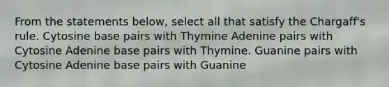 From the statements below, select all that satisfy the Chargaff's rule. Cytosine base pairs with Thymine Adenine pairs with Cytosine Adenine base pairs with Thymine. Guanine pairs with Cytosine Adenine base pairs with Guanine