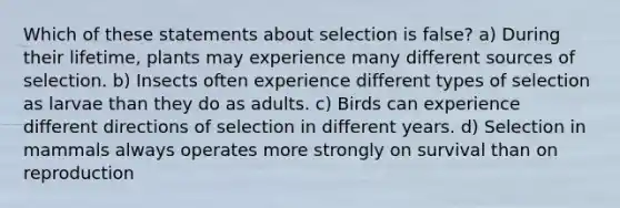 Which of these statements about selection is false? a) During their lifetime, plants may experience many different sources of selection. b) Insects often experience different types of selection as larvae than they do as adults. c) Birds can experience different directions of selection in different years. d) Selection in mammals always operates more strongly on survival than on reproduction