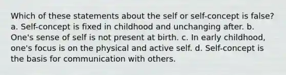 Which of these statements about the self or self-concept is false? a. Self-concept is fixed in childhood and unchanging after. b. One's sense of self is not present at birth. c. In early childhood, one's focus is on the physical and active self. d. Self-concept is the basis for communication with others.