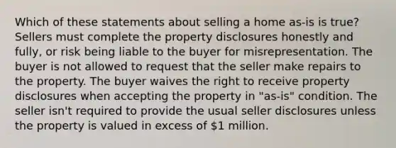 Which of these statements about selling a home as-is is true? Sellers must complete the property disclosures honestly and fully, or risk being liable to the buyer for misrepresentation. The buyer is not allowed to request that the seller make repairs to the property. The buyer waives the right to receive property disclosures when accepting the property in "as-is" condition. The seller isn't required to provide the usual seller disclosures unless the property is valued in excess of 1 million.