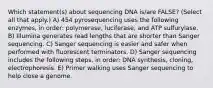 Which statement(s) about sequencing DNA is/are FALSE? (Select all that apply.) A) 454 pyrosequencing uses the following enzymes, in order: polymerase, luciferase, and ATP sulfurylase. B) Illumina generates read lengths that are shorter than Sanger sequencing. C) Sanger sequencing is easier and safer when performed with fluorescent terminators. D) Sanger sequencing includes the following steps, in order: DNA synthesis, cloning, electrophoresis. E) Primer walking uses Sanger sequencing to help close a genome.