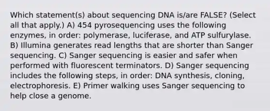 Which statement(s) about sequencing DNA is/are FALSE? (Select all that apply.) A) 454 pyrosequencing uses the following enzymes, in order: polymerase, luciferase, and ATP sulfurylase. B) Illumina generates read lengths that are shorter than Sanger sequencing. C) Sanger sequencing is easier and safer when performed with fluorescent terminators. D) Sanger sequencing includes the following steps, in order: DNA synthesis, cloning, electrophoresis. E) Primer walking uses Sanger sequencing to help close a genome.