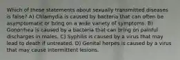 Which of these statements about sexually transmitted diseases is false? A) Chlamydia is caused by bacteria that can often be asymptomatic or bring on a wide variety of symptoms. B) Gonorrhea is caused by a bacteria that can bring on painful discharges in males. C) Syphilis is caused by a virus that may lead to death if untreated. D) Genital herpes is caused by a virus that may cause intermittent lesions.