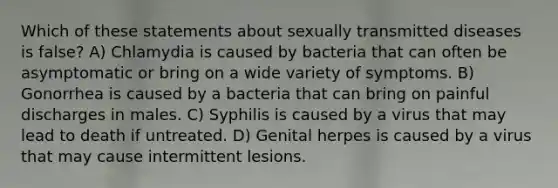 Which of these statements about sexually transmitted diseases is false? A) Chlamydia is caused by bacteria that can often be asymptomatic or bring on a wide variety of symptoms. B) Gonorrhea is caused by a bacteria that can bring on painful discharges in males. C) Syphilis is caused by a virus that may lead to death if untreated. D) Genital herpes is caused by a virus that may cause intermittent lesions.