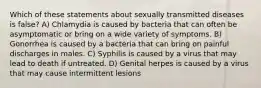 Which of these statements about sexually transmitted diseases is false? A) Chlamydia is caused by bacteria that can often be asymptomatic or bring on a wide variety of symptoms. B) Gonorrhea is caused by a bacteria that can bring on painful discharges in males. C) Syphilis is caused by a virus that may lead to death if untreated. D) Genital herpes is caused by a virus that may cause intermittent lesions