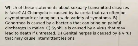 Which of these statements about sexually transmitted diseases is false? A) Chlamydia is caused by bacteria that can often be asymptomatic or bring on a wide variety of symptoms. B) Gonorrhea is caused by a bacteria that can bring on painful discharges in males. C) Syphilis is caused by a virus that may lead to death if untreated. D) Genital herpes is caused by a virus that may cause intermittent lesions