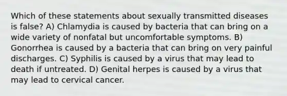 Which of these statements about sexually transmitted diseases is false? A) Chlamydia is caused by bacteria that can bring on a wide variety of nonfatal but uncomfortable symptoms. B) Gonorrhea is caused by a bacteria that can bring on very painful discharges. C) Syphilis is caused by a virus that may lead to death if untreated. D) Genital herpes is caused by a virus that may lead to cervical cancer.