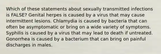 Which of these statements about sexually transmitted infections is FALSE? Genital herpes is caused by a virus that may cause intermittent lesions. Chlamydia is caused by bacteria that can often be asymptomatic or bring on a wide variety of symptoms. Syphilis is caused by a virus that may lead to death if untreated. Gonorrhea is caused by a bacterium that can bring on painful discharges in males.