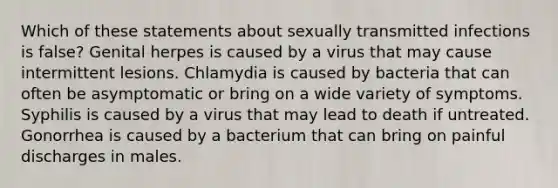 Which of these statements about sexually transmitted infections is false? Genital herpes is caused by a virus that may cause intermittent lesions. Chlamydia is caused by bacteria that can often be asymptomatic or bring on a wide variety of symptoms. Syphilis is caused by a virus that may lead to death if untreated. Gonorrhea is caused by a bacterium that can bring on painful discharges in males.