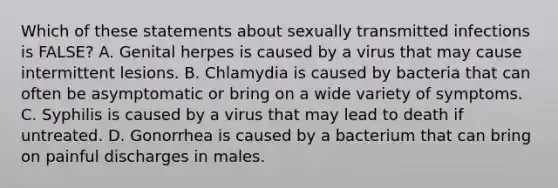 Which of these statements about sexually transmitted infections is FALSE? A. Genital herpes is caused by a virus that may cause intermittent lesions. B. Chlamydia is caused by bacteria that can often be asymptomatic or bring on a wide variety of symptoms. C. Syphilis is caused by a virus that may lead to death if untreated. D. Gonorrhea is caused by a bacterium that can bring on painful discharges in males.