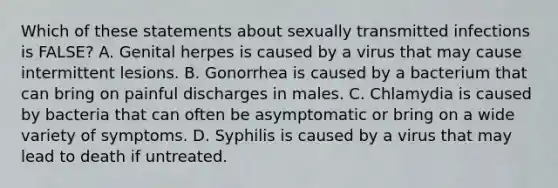 Which of these statements about sexually transmitted infections is FALSE? A. Genital herpes is caused by a virus that may cause intermittent lesions. B. Gonorrhea is caused by a bacterium that can bring on painful discharges in males. C. Chlamydia is caused by bacteria that can often be asymptomatic or bring on a wide variety of symptoms. D. Syphilis is caused by a virus that may lead to death if untreated.