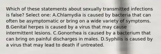 Which of these statements about sexually transmitted infections is false? Select one: A.Chlamydia is caused by bacteria that can often be asymptomatic or bring on a wide variety of symptoms. B.Genital herpes is caused by a virus that may cause intermittent lesions. C.Gonorrhea is caused by a bacterium that can bring on painful discharges in males. D.Syphilis is caused by a virus that may lead to death if untreated.