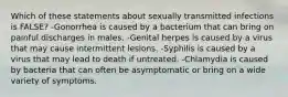 Which of these statements about sexually transmitted infections is FALSE? -Gonorrhea is caused by a bacterium that can bring on painful discharges in males. -Genital herpes is caused by a virus that may cause intermittent lesions. -Syphilis is caused by a virus that may lead to death if untreated. -Chlamydia is caused by bacteria that can often be asymptomatic or bring on a wide variety of symptoms.