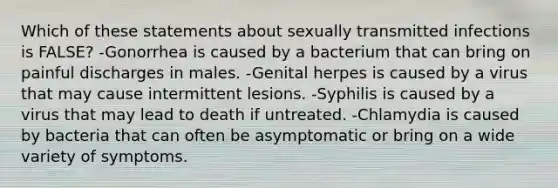 Which of these statements about sexually transmitted infections is FALSE? -Gonorrhea is caused by a bacterium that can bring on painful discharges in males. -Genital herpes is caused by a virus that may cause intermittent lesions. -Syphilis is caused by a virus that may lead to death if untreated. -Chlamydia is caused by bacteria that can often be asymptomatic or bring on a wide variety of symptoms.