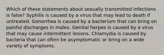 Which of these statements about sexually transmitted infections is false? Syphilis is caused by a virus that may lead to death if untreated. Gonorrhea is caused by a bacterium that can bring on painful discharges in males. Genital herpes is caused by a virus that may cause intermittent lesions. Chlamydia is caused by bacteria that can often be asymptomatic or bring on a wide variety of symptoms.