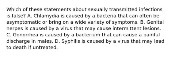 Which of these statements about sexually transmitted infections is false? A. Chlamydia is caused by a bacteria that can often be asymptomatic or bring on a wide variety of symptoms. B. Genital herpes is caused by a virus that may cause intermittent lesions. C. Gonorrhea is caused by a bacterium that can cause a painful discharge in males. D. Syphilis is caused by a virus that may lead to death if untreated.