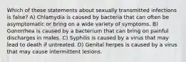 Which of these statements about sexually transmitted infections is false? A) Chlamydia is caused by bacteria that can often be asymptomatic or bring on a wide variety of symptoms. B) Gonorrhea is caused by a bacterium that can bring on painful discharges in males. C) Syphilis is caused by a virus that may lead to death if untreated. D) Genital herpes is caused by a virus that may cause intermittent lesions.