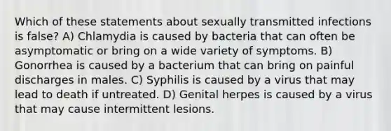 Which of these statements about sexually transmitted infections is false? A) Chlamydia is caused by bacteria that can often be asymptomatic or bring on a wide variety of symptoms. B) Gonorrhea is caused by a bacterium that can bring on painful discharges in males. C) Syphilis is caused by a virus that may lead to death if untreated. D) Genital herpes is caused by a virus that may cause intermittent lesions.