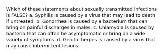 Which of these statements about sexually transmitted infections is FALSE? a. Syphilis is caused by a virus that may lead to death if untreated. b. Gonorrhea is caused by a bacterium that can bring on painful discharges in males. c. Chlamydia is caused by bacteria that can often be asymptomatic or bring on a wide variety of symptoms. d. Genital herpes is caused by a virus that may cause intermittent lesions.