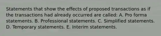 Statements that show the effects of proposed transactions as if the transactions had already occurred are called: A. Pro forma statements. B. Professional statements. C. Simplified statements. D. Temporary statements. E. Interim statements.