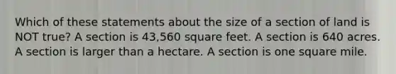 Which of these statements about the size of a section of land is NOT true? A section is 43,560 square feet. A section is 640 acres. A section is larger than a hectare. A section is one square mile.