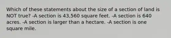 Which of these statements about the size of a section of land is NOT true? -A section is 43,560 square feet. -A section is 640 acres. -A section is larger than a hectare. -A section is one square mile.