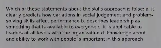 Which of these statements about the skills approach is false: a. it clearly predicts how variations in social judgement and problem-solving skills affect performance b. describes leadership as something that is available to everyone c. it is applicable to leaders at all levels with the organization d. knowledge about and ability to work with people is important in this approach