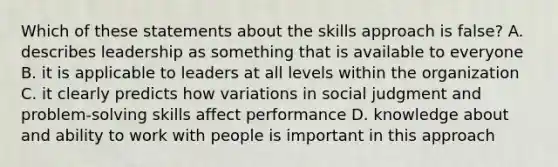 Which of these statements about the skills approach is false? A. describes leadership as something that is available to everyone B. it is applicable to leaders at all levels within the organization C. it clearly predicts how variations in social judgment and problem-solving skills affect performance D. knowledge about and ability to work with people is important in this approach