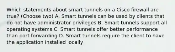 Which statements about smart tunnels on a Cisco firewall are true? (Choose two) A. Smart tunnels can be used by clients that do not have administrator privileges B. Smart tunnels support all operating systems C. Smart tunnels offer better performance than port forwarding D. Smart tunnels require the client to have the application installed locally