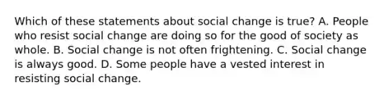 Which of these statements about social change is true? A. People who resist social change are doing so for the good of society as whole. B. Social change is not often frightening. C. Social change is always good. D. Some people have a vested interest in resisting social change.