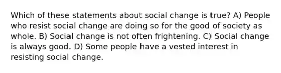 Which of these statements about social change is true? A) People who resist social change are doing so for the good of society as whole. B) Social change is not often frightening. C) Social change is always good. D) Some people have a vested interest in resisting social change.