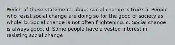 Which of these statements about social change is true? a. People who resist social change are doing so for the good of society as whole. b. Social change is not often frightening. c. Social change is always good. d. Some people have a vested interest in resisting social change