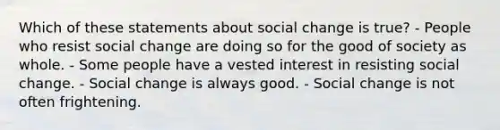 Which of these statements about social change is true? - People who resist social change are doing so for the good of society as whole. - Some people have a vested interest in resisting social change. - Social change is always good. - Social change is not often frightening.