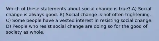 Which of these statements about <a href='https://www.questionai.com/knowledge/kdQZG97efQ-social-change' class='anchor-knowledge'>social change</a> is true? A) Social change is always good. B) Social change is not often frightening. C) Some people have a vested interest in <a href='https://www.questionai.com/knowledge/kI3QheDHN0-resisting-social-change' class='anchor-knowledge'>resisting social change</a>. D) People who resist social change are doing so for the good of society as whole.