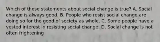 Which of these statements about social change is true? A. Social change is always good. B. People who resist social change are doing so for the good of society as whole. C. Some people have a vested interest in <a href='https://www.questionai.com/knowledge/kI3QheDHN0-resisting-social-change' class='anchor-knowledge'>resisting social change</a>. D. Social change is not often frightening