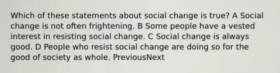 Which of these statements about social change is true? A Social change is not often frightening. B Some people have a vested interest in resisting social change. C Social change is always good. D People who resist social change are doing so for the good of society as whole. PreviousNext