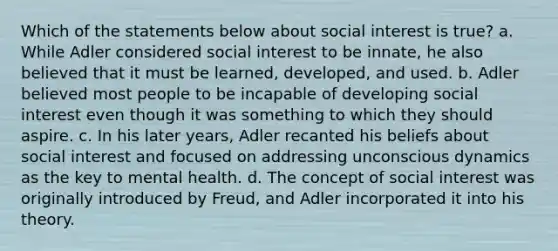 Which of the statements below about social interest is true? a. While Adler considered social interest to be innate, he also believed that it must be learned, developed, and used. b. Adler believed most people to be incapable of developing social interest even though it was something to which they should aspire. c. In his later years, Adler recanted his beliefs about social interest and focused on addressing unconscious dynamics as the key to mental health. d. The concept of social interest was originally introduced by Freud, and Adler incorporated it into his theory.