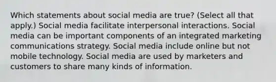 Which statements about social media are true? (Select all that apply.) Social media facilitate interpersonal interactions. Social media can be important components of an integrated marketing communications strategy. Social media include online but not mobile technology. Social media are used by marketers and customers to share many kinds of information.