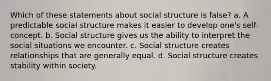 Which of these statements about social structure is false? a. A predictable social structure makes it easier to develop one's self-concept. b. Social structure gives us the ability to interpret the social situations we encounter. c. Social structure creates relationships that are generally equal. d. Social structure creates stability within society.