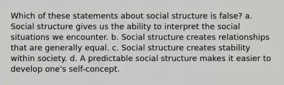 Which of these statements about social structure is false? a. Social structure gives us the ability to interpret the social situations we encounter. b. Social structure creates relationships that are generally equal. c. Social structure creates stability within society. d. A predictable social structure makes it easier to develop one's self-concept.