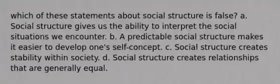 which of these statements about social structure is false? a. Social structure gives us the ability to interpret the social situations we encounter. b. A predictable social structure makes it easier to develop one's self-concept. c. Social structure creates stability within society. d. Social structure creates relationships that are generally equal.